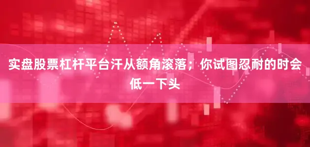 实盘股票杠杆平台汗从额角滚落；你试图忍耐的时会低一下头