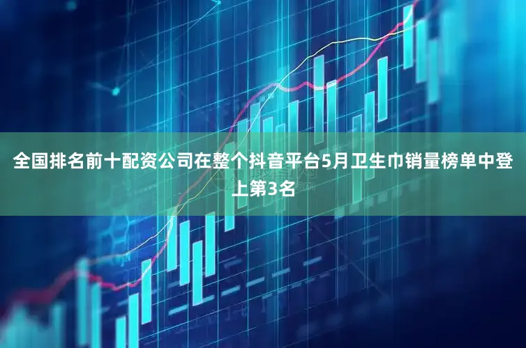 全国排名前十配资公司在整个抖音平台5月卫生巾销量榜单中登上第3名