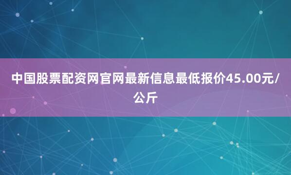中国股票配资网官网最新信息最低报价45.00元/公斤