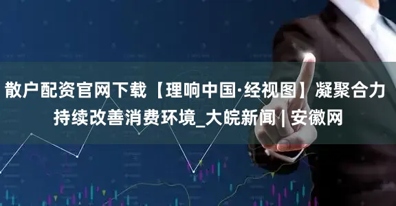 散户配资官网下载【理响中国·经视图】凝聚合力 持续改善消费环境_大皖新闻 | 安徽网