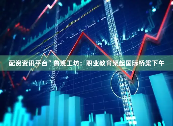 配资资讯平台”鲁班工坊：职业教育架起国际桥梁下午
