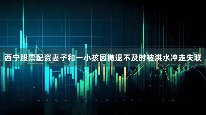 西宁股票配资妻子和一小孩因撤退不及时被洪水冲走失联