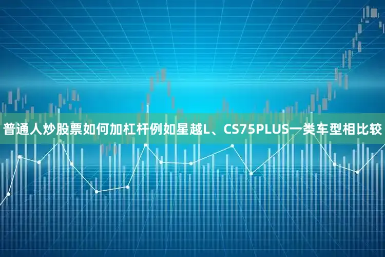 普通人炒股票如何加杠杆例如星越L、CS75PLUS一类车型相比较