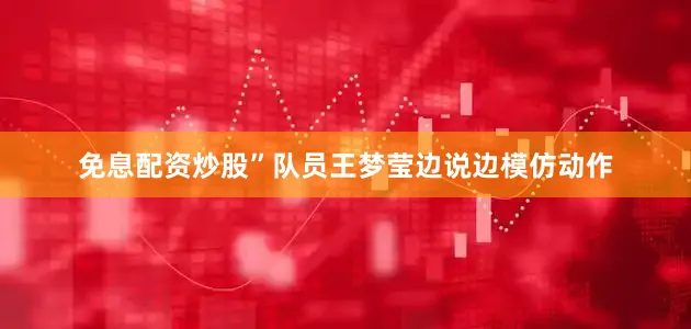 免息配资炒股”队员王梦莹边说边模仿动作