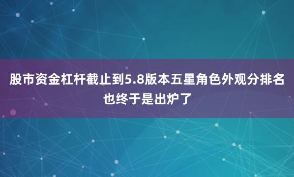 股市资金杠杆截止到5.8版本五星角色外观分排名也终于是出炉了