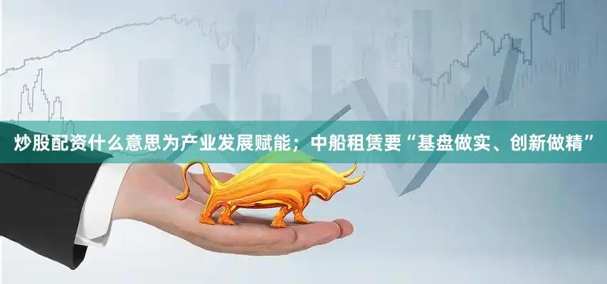 炒股配资什么意思为产业发展赋能；中船租赁要“基盘做实、创新做精”