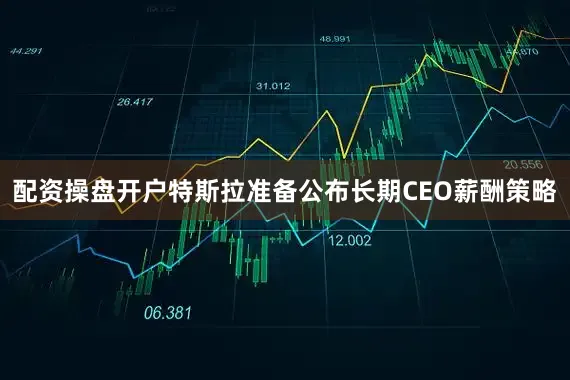 配资操盘开户特斯拉准备公布长期CEO薪酬策略