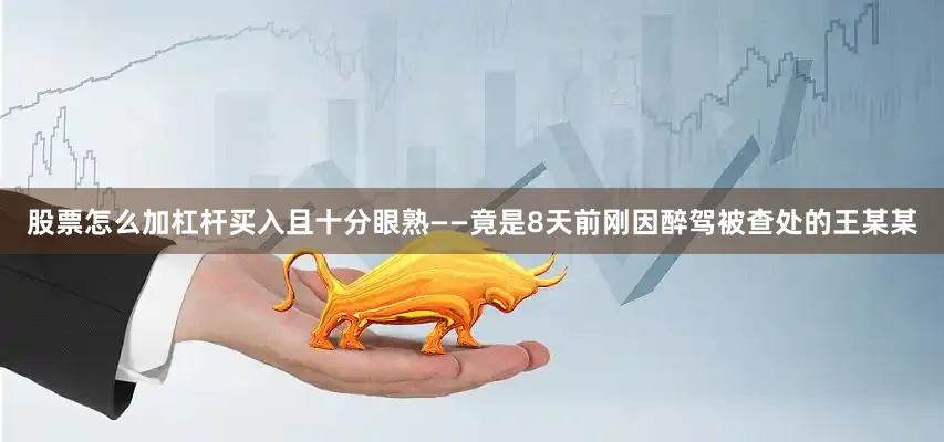股票怎么加杠杆买入且十分眼熟——竟是8天前刚因醉驾被查处的王某某