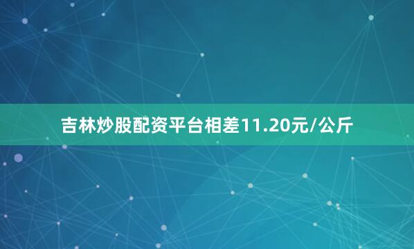 吉林炒股配资平台相差11.20元/公斤