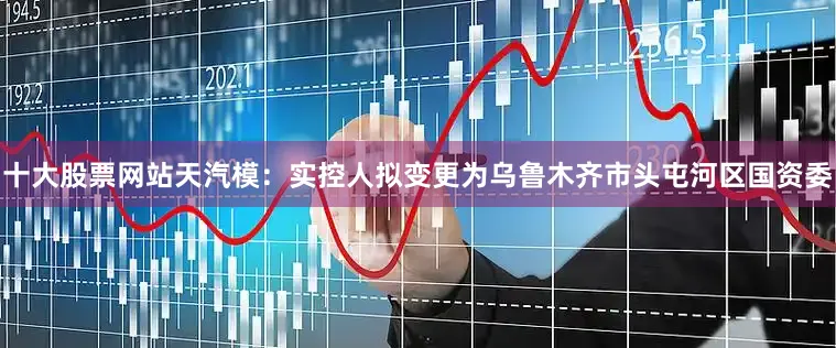 十大股票网站　　天汽模：实控人拟变更为乌鲁木齐市头屯河区国资委