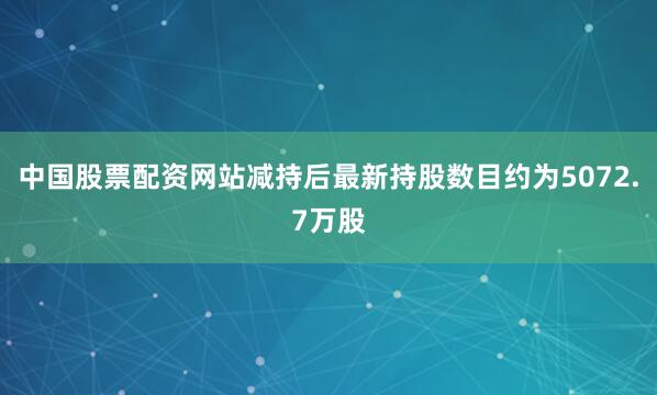 中国股票配资网站减持后最新持股数目约为5072.7万股