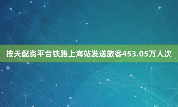 按天配资平台铁路上海站发送旅客453.05万人次