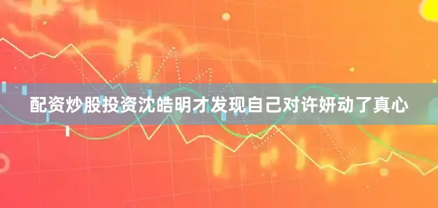 配资炒股投资沈皓明才发现自己对许妍动了真心