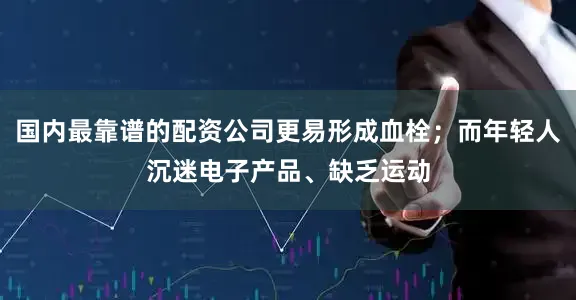 国内最靠谱的配资公司更易形成血栓；而年轻人沉迷电子产品、缺乏运动